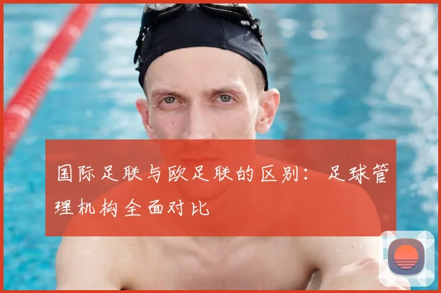 国际足联与欧足联的区别：足球管理机构全面对比