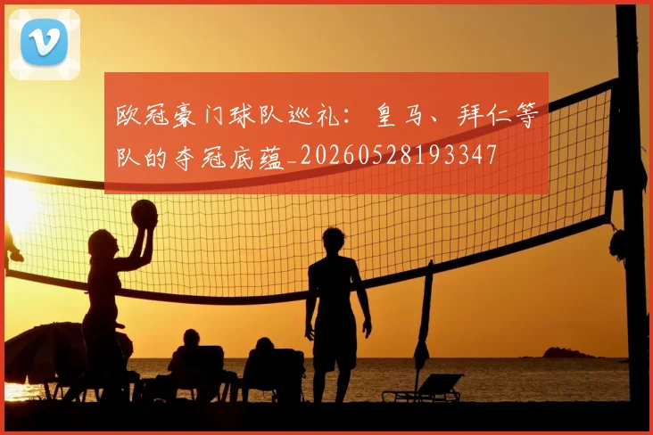 欧冠豪门球队巡礼：皇马、拜仁等队的夺冠底蕴_20260528193347