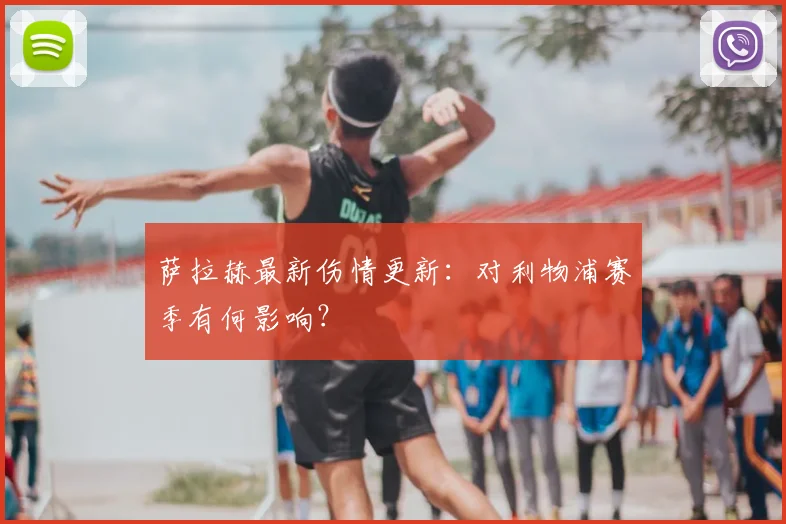 萨拉赫最新伤情更新：对利物浦赛季有何影响？